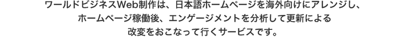 ワールドビジネスWeb制作は、日本語ホームページを海外向けにアレンジし、 ホームページ稼働後、エンゲージメントを分析して更新による改変をおこなって行くサービスです。